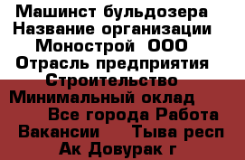Машинст бульдозера › Название организации ­ Монострой, ООО › Отрасль предприятия ­ Строительство › Минимальный оклад ­ 20 000 - Все города Работа » Вакансии   . Тыва респ.,Ак-Довурак г.